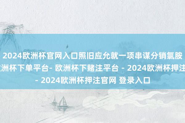 2024欧洲杯官网入口照旧应允就一项串谋分销氯胺酮罪名认罪-欧洲杯下单平台- 欧洲杯下赌注平台 - 2024欧洲杯押注官网 登录入口