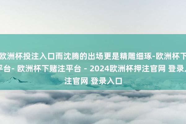 欧洲杯投注入口而沈腾的出场更是精雕细琢-欧洲杯下单平台- 欧洲杯下赌注平台 - 2024欧洲杯押注官网 登录入口