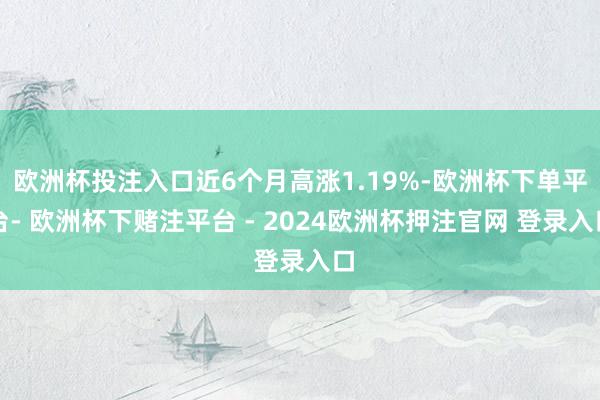 欧洲杯投注入口近6个月高涨1.19%-欧洲杯下单平台- 欧洲杯下赌注平台 - 2024欧洲杯押注官网 登录入口