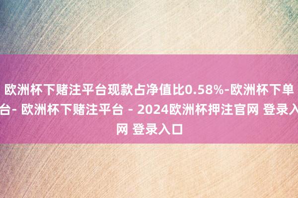 欧洲杯下赌注平台现款占净值比0.58%-欧洲杯下单平台- 欧洲杯下赌注平台 - 2024欧洲杯押注官网 登录入口