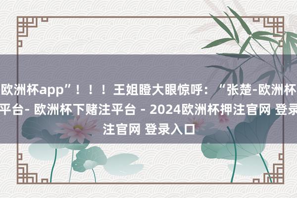 欧洲杯app”！！！王姐瞪大眼惊呼：“张楚-欧洲杯下单平台- 欧洲杯下赌注平台 - 2024欧洲杯押注官网 登录入口