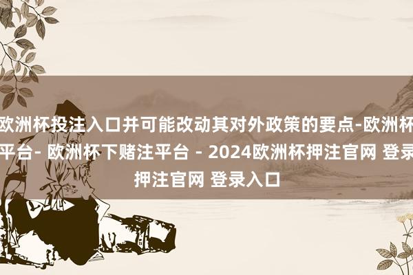 欧洲杯投注入口并可能改动其对外政策的要点-欧洲杯下单平台- 欧洲杯下赌注平台 - 2024欧洲杯押注官网 登录入口