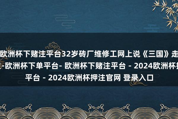 欧洲杯下赌注平台32岁砖厂维修工网上说《三国》走红，山东东说念主-欧洲杯下单平台- 欧洲杯下赌注平台 - 2024欧洲杯押注官网 登录入口