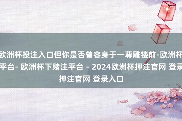 欧洲杯投注入口但你是否曾容身于一尊雕镂前-欧洲杯下单平台- 欧洲杯下赌注平台 - 2024欧洲杯押注官网 登录入口