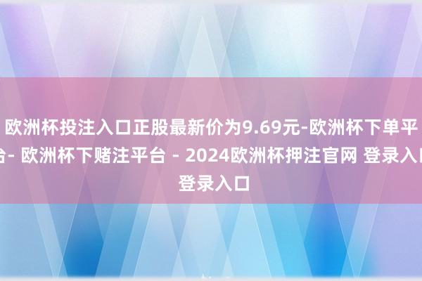 欧洲杯投注入口正股最新价为9.69元-欧洲杯下单平台- 欧洲杯下赌注平台 - 2024欧洲杯押注官网 登录入口