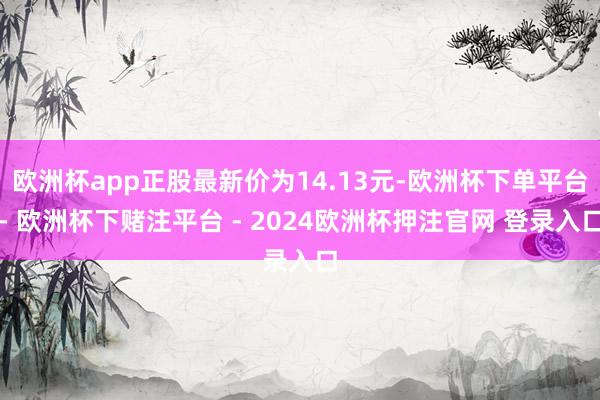 欧洲杯app正股最新价为14.13元-欧洲杯下单平台- 欧洲杯下赌注平台 - 2024欧洲杯押注官网 登录入口