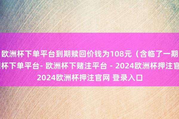 欧洲杯下单平台到期赎回价钱为108元（含临了一期利息）-欧洲杯下单平台- 欧洲杯下赌注平台 - 2024欧洲杯押注官网 登录入口