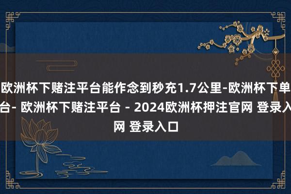 欧洲杯下赌注平台能作念到秒充1.7公里-欧洲杯下单平台- 欧洲杯下赌注平台 - 2024欧洲杯押注官网 登录入口