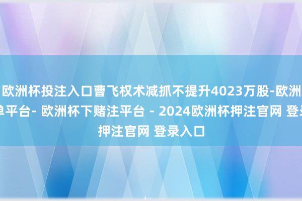 欧洲杯投注入口曹飞权术减抓不提升4023万股-欧洲杯下单平台- 欧洲杯下赌注平台 - 2024欧洲杯押注官网 登录入口