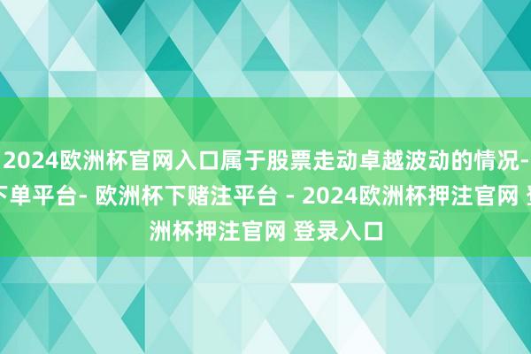 2024欧洲杯官网入口属于股票走动卓越波动的情况-欧洲杯下单平台- 欧洲杯下赌注平台 - 2024欧洲杯押注官网 登录入口