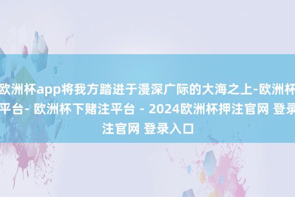 欧洲杯app将我方踏进于漫深广际的大海之上-欧洲杯下单平台- 欧洲杯下赌注平台 - 2024欧洲杯押注官网 登录入口