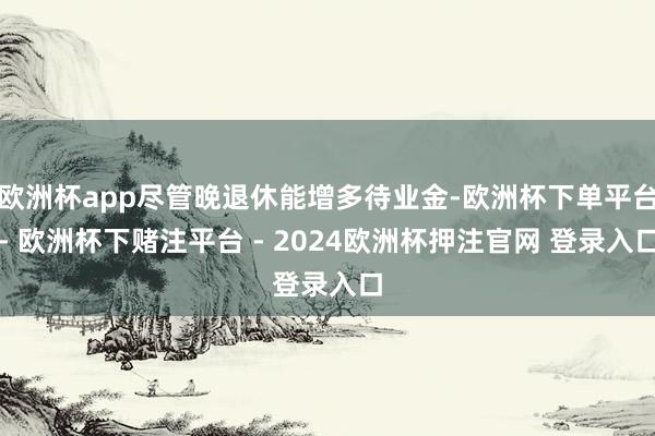 欧洲杯app尽管晚退休能增多待业金-欧洲杯下单平台- 欧洲杯下赌注平台 - 2024欧洲杯押注官网 登录入口