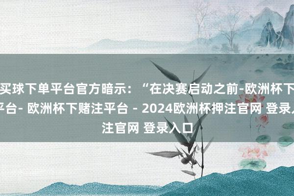 买球下单平台官方暗示：“在决赛启动之前-欧洲杯下单平台- 欧洲杯下赌注平台 - 2024欧洲杯押注官网 登录入口