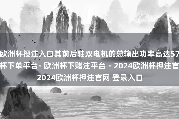 欧洲杯投注入口其前后轴双电机的总输出功率高达570千瓦-欧洲杯下单平台- 欧洲杯下赌注平台 - 2024欧洲杯押注官网 登录入口