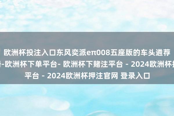 欧洲杯投注入口东风奕派eπ008五座版的车头遴荐了顽固式的前格栅-欧洲杯下单平台- 欧洲杯下赌注平台 - 2024欧洲杯押注官网 登录入口