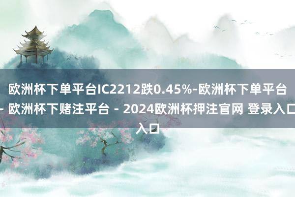 欧洲杯下单平台IC2212跌0.45%-欧洲杯下单平台- 欧洲杯下赌注平台 - 2024欧洲杯押注官网 登录入口