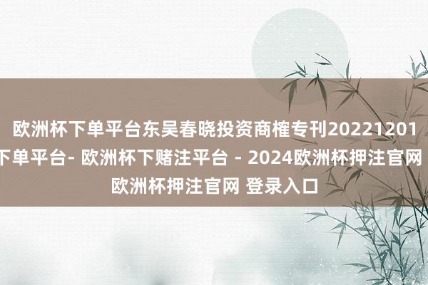 欧洲杯下单平台东吴春晓投资商榷专刊20221201-欧洲杯下单平台- 欧洲杯下赌注平台 - 2024欧洲杯押注官网 登录入口