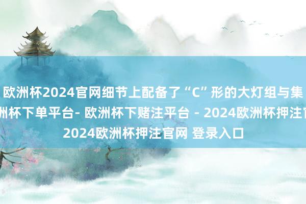 欧洲杯2024官网细节上配备了“C”形的大灯组与集会式灯带-欧洲杯下单平台- 欧洲杯下赌注平台 - 2024欧洲杯押注官网 登录入口