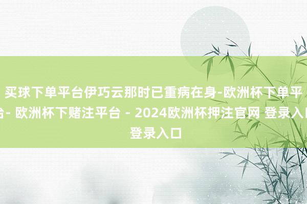 买球下单平台　　伊巧云那时已重病在身-欧洲杯下单平台- 欧洲杯下赌注平台 - 2024欧洲杯押注官网 登录入口