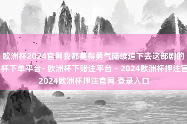 欧洲杯2024官网我都莫得勇气陆续追下去这部剧的但愿了-欧洲杯下单平台- 欧洲杯下赌注平台 - 2024欧洲杯押注官网 登录入口