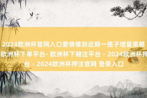 2024欧洲杯官网入口要情愫到近期一揽子增量策略不是粗浅的刺激-欧洲杯下单平台- 欧洲杯下赌注平台 - 2024欧洲杯押注官网 登录入口