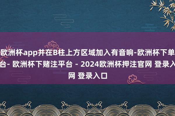 欧洲杯app并在B柱上方区域加入有音响-欧洲杯下单平台- 欧洲杯下赌注平台 - 2024欧洲杯押注官网 登录入口