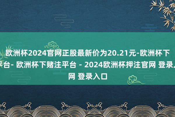 欧洲杯2024官网正股最新价为20.21元-欧洲杯下单平台- 欧洲杯下赌注平台 - 2024欧洲杯押注官网 登录入口