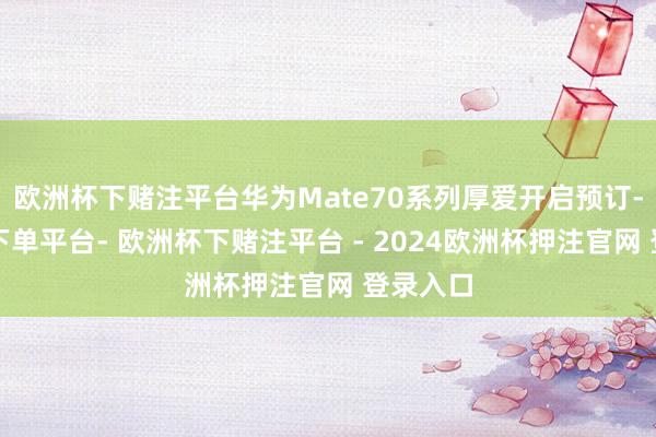 欧洲杯下赌注平台华为Mate70系列厚爱开启预订-欧洲杯下单平台- 欧洲杯下赌注平台 - 2024欧洲杯押注官网 登录入口