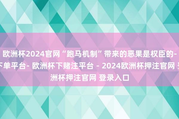 欧洲杯2024官网“跑马机制”带来的恶果是权臣的-欧洲杯下单平台- 欧洲杯下赌注平台 - 2024欧洲杯押注官网 登录入口