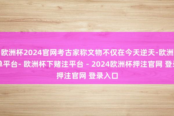 欧洲杯2024官网考古家称文物不仅在今天逆天-欧洲杯下单平台- 欧洲杯下赌注平台 - 2024欧洲杯押注官网 登录入口