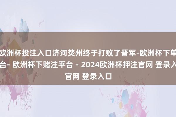 欧洲杯投注入口济河焚州终于打败了晋军-欧洲杯下单平台- 欧洲杯下赌注平台 - 2024欧洲杯押注官网 登录入口