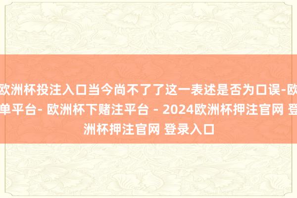 欧洲杯投注入口当今尚不了了这一表述是否为口误-欧洲杯下单平台- 欧洲杯下赌注平台 - 2024欧洲杯押注官网 登录入口