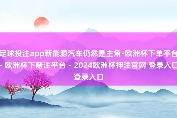 足球投注app新能源汽车仍然是主角-欧洲杯下单平台- 欧洲杯下赌注平台 - 2024欧洲杯押注官网 登录入口