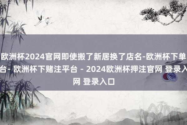 欧洲杯2024官网即使搬了新居换了店名-欧洲杯下单平台- 欧洲杯下赌注平台 - 2024欧洲杯押注官网 登录入口