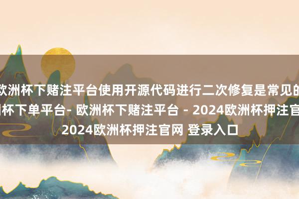 欧洲杯下赌注平台使用开源代码进行二次修复是常见的作念法-欧洲杯下单平台- 欧洲杯下赌注平台 - 2024欧洲杯押注官网 登录入口