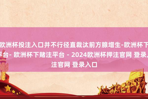 欧洲杯投注入口并不行径直裁汰前方腺增生-欧洲杯下单平台- 欧洲杯下赌注平台 - 2024欧洲杯押注官网 登录入口