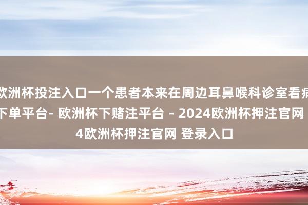 欧洲杯投注入口一个患者本来在周边耳鼻喉科诊室看病-欧洲杯下单平台- 欧洲杯下赌注平台 - 2024欧洲杯押注官网 登录入口