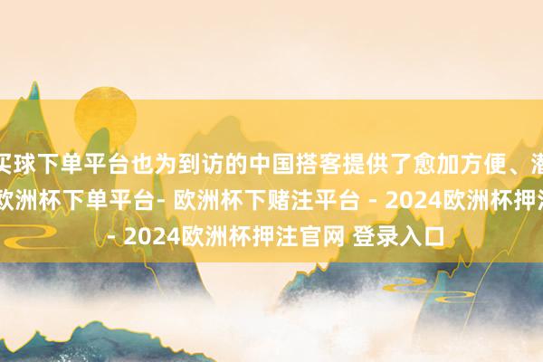 买球下单平台也为到访的中国搭客提供了愈加方便、潜入的文化体验-欧洲杯下单平台- 欧洲杯下赌注平台 - 2024欧洲杯押注官网 登录入口