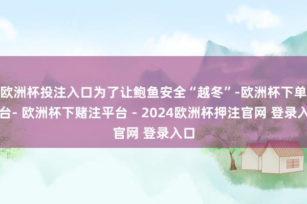 欧洲杯投注入口为了让鲍鱼安全“越冬”-欧洲杯下单平台- 欧洲杯下赌注平台 - 2024欧洲杯押注官网 登录入口