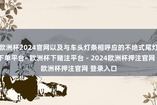 欧洲杯2024官网以及与车头灯条相呼应的不绝式尾灯-欧洲杯下单平台- 欧洲杯下赌注平台 - 2024欧洲杯押注官网 登录入口