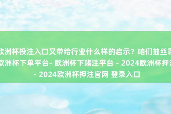 欧洲杯投注入口又带给行业什么样的启示？咱们抽丝剥茧、寻根溯源-欧洲杯下单平台- 欧洲杯下赌注平台 - 2024欧洲杯押注官网 登录入口