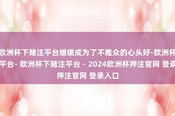 欧洲杯下赌注平台缓缓成为了不雅众的心头好-欧洲杯下单平台- 欧洲杯下赌注平台 - 2024欧洲杯押注官网 登录入口