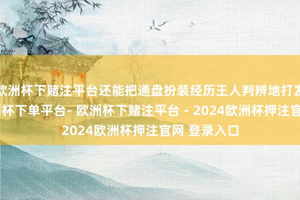 欧洲杯下赌注平台还能把通盘扮装经历王人判辨地打发澄莹了-欧洲杯下单平台- 欧洲杯下赌注平台 - 2024欧洲杯押注官网 登录入口