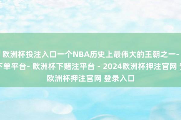 欧洲杯投注入口一个NBA历史上最伟大的王朝之一-欧洲杯下单平台- 欧洲杯下赌注平台 - 2024欧洲杯押注官网 登录入口