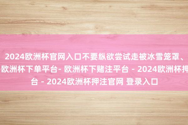 2024欧洲杯官网入口不要纵欲尝试走被冰雪笼罩、路况不解的路段-欧洲杯下单平台- 欧洲杯下赌注平台 - 2024欧洲杯押注官网 登录入口