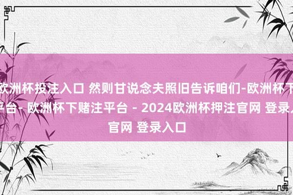 欧洲杯投注入口 然则甘说念夫照旧告诉咱们-欧洲杯下单平台- 欧洲杯下赌注平台 - 2024欧洲杯押注官网 登录入口