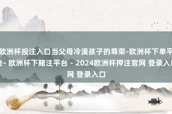 欧洲杯投注入口当父母冷漠孩子的尊荣-欧洲杯下单平台- 欧洲杯下赌注平台 - 2024欧洲杯押注官网 登录入口