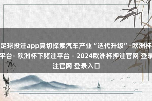 足球投注app真切探索汽车产业“迭代升级”-欧洲杯下单平台- 欧洲杯下赌注平台 - 2024欧洲杯押注官网 登录入口