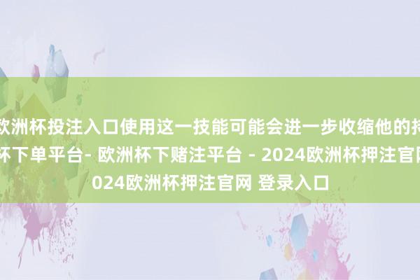 欧洲杯投注入口使用这一技能可能会进一步收缩他的持久力-欧洲杯下单平台- 欧洲杯下赌注平台 - 2024欧洲杯押注官网 登录入口