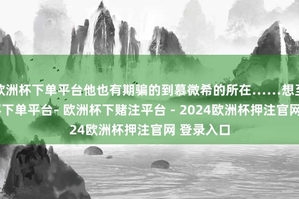 欧洲杯下单平台他也有期骗的到慕微希的所在……想至此-欧洲杯下单平台- 欧洲杯下赌注平台 - 2024欧洲杯押注官网 登录入口